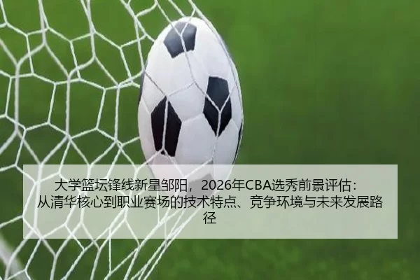 大学篮坛锋线新星邹阳，2026年CBA选秀前景评估：从清华核心到职业赛场的技术特点、竞争环境与未来发展路径